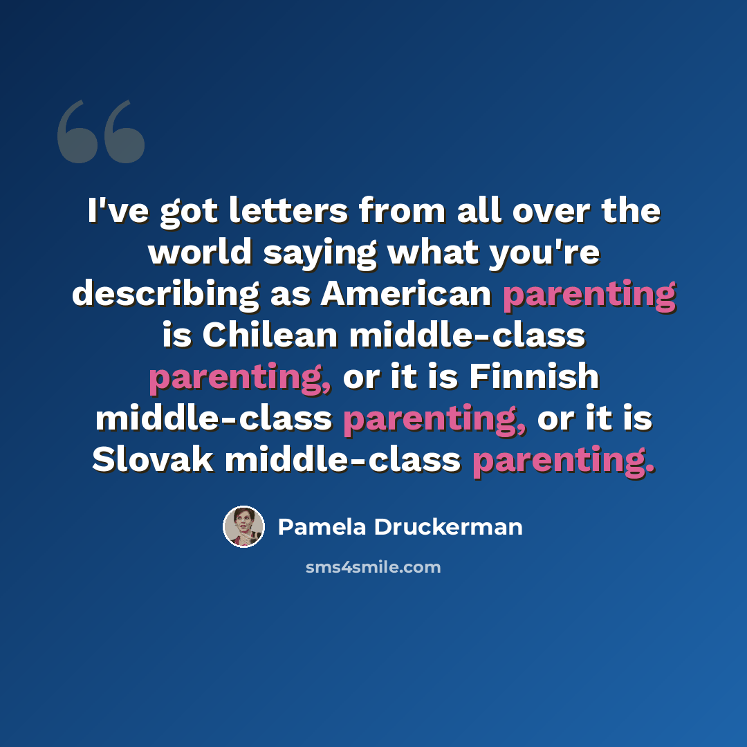 “I've got letters from all over the world saying what you're describing as American parenting is Chilean middle-class parenting, or it is Finnish middle-class parenting, or it is Slovak middle-class parenting.” quote by Pamela Druckerman