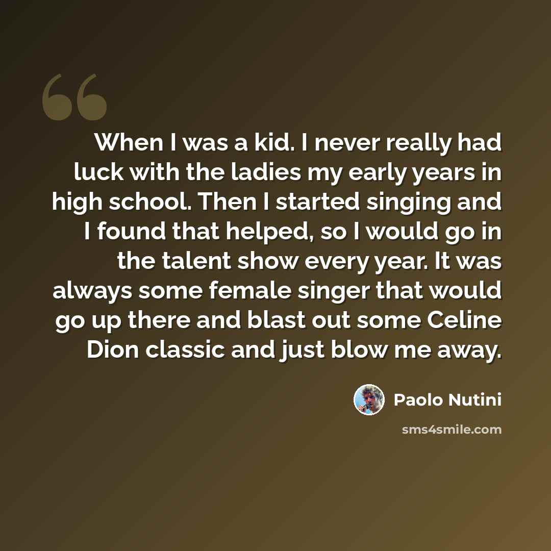 “When I was a kid. I never really had luck with the ladies my early years in high school. Then I started singing and I found that helped, so I would go in the talent show every year. It was always some female singer that would go up there and blast out some Celine Dion classic and just blow me away.” quote by Paolo Nutini