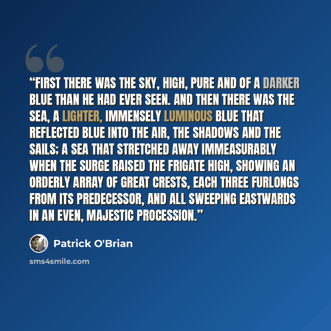 “First there was the sky, high, pure and of a darker blue than he had ever seen. And then there was the sea, a lighter, immensely luminous blue that reflected blue into the air, the shadows and the sails; a sea that stretched away immeasurably when the surge raised the frigate high, showing an…” quote by Patrick O'Brian