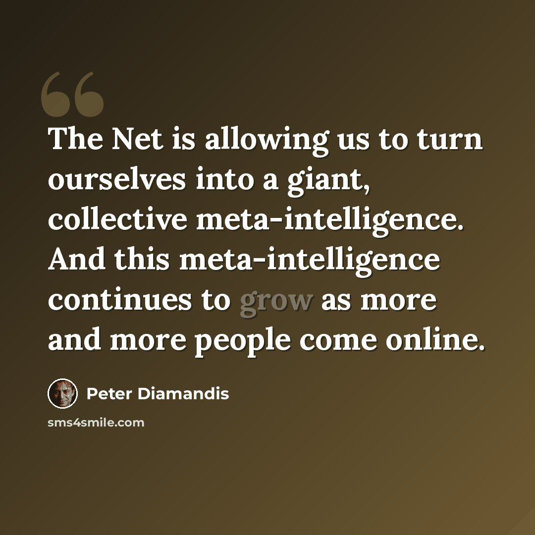 “The Net is allowing us to turn ourselves into a giant, collective meta-intelligence. And this meta-intelligence continues to grow as more and more people come online.” quote by Peter Diamandis