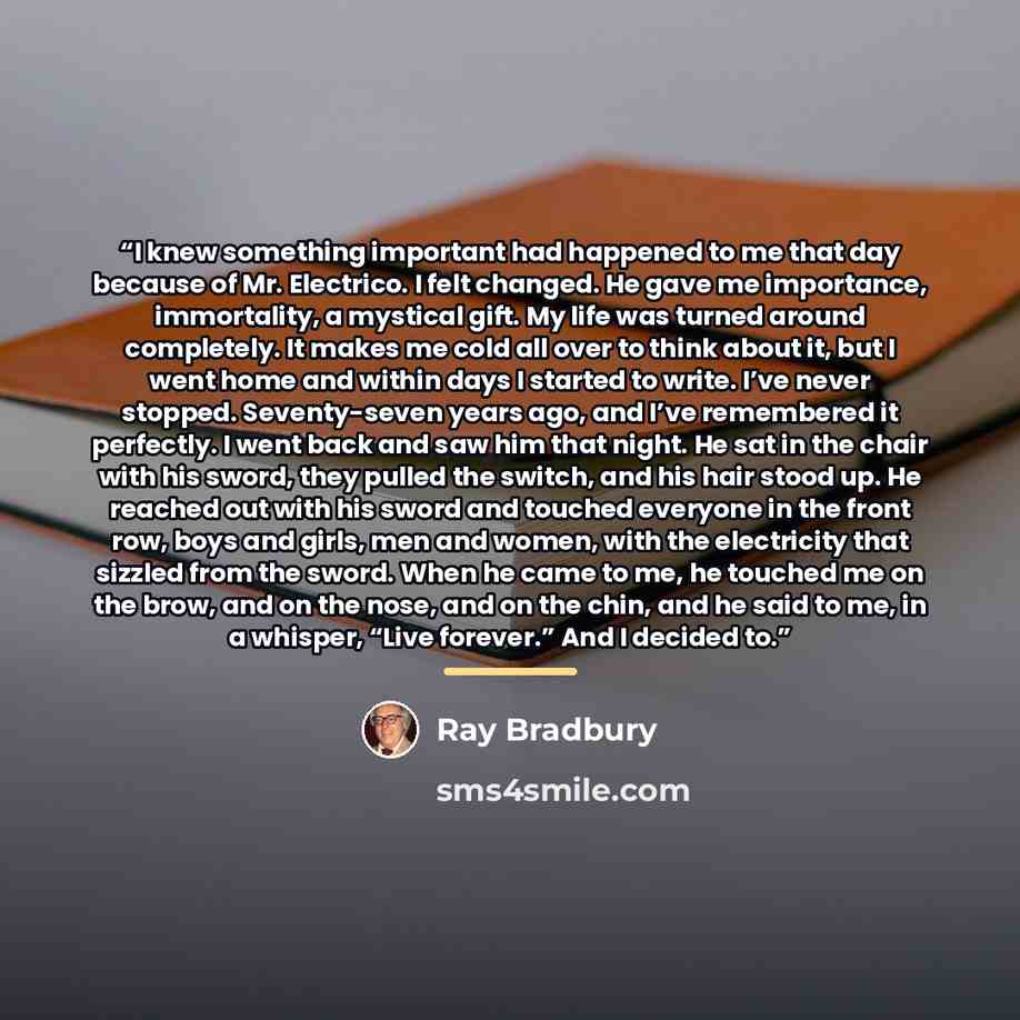 “I knew something important had happened to me that day because of Mr. Electrico. I felt changed. He gave me importance, immortality, a mystical gift. My life was turned around completely. It makes me cold all over to think about it, but I went home and within days I started to write. I’ve never…” quote by Ray Bradbury