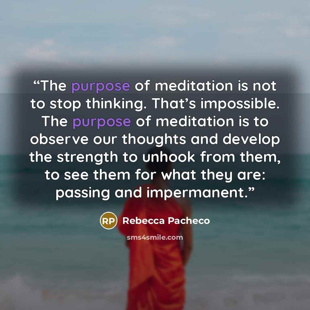 “The purpose of meditation is not to stop thinking. That’s impossible. The purpose of meditation is to observe our thoughts and develop the strength to unhook from them, to see them for what they are: passing and impermanent.” quote by Rebecca Pacheco