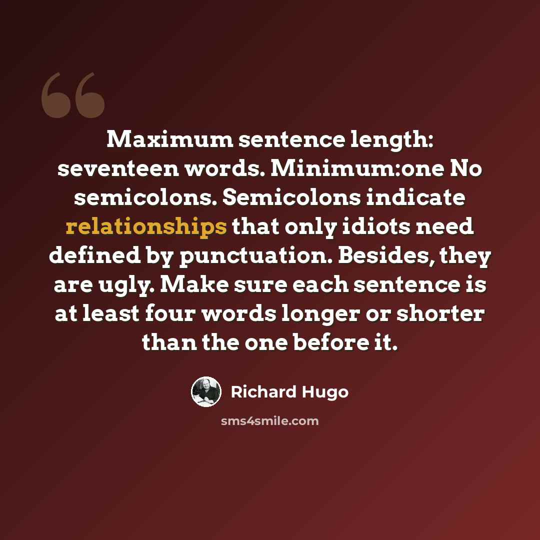 “Maximum sentence length: seventeen words. Minimum:one No semicolons. Semicolons indicate relationships that only idiots need defined by punctuation. Besides, they are ugly. Make sure each sentence is at least four words longer or shorter than the one before it.” quote by Richard Hugo