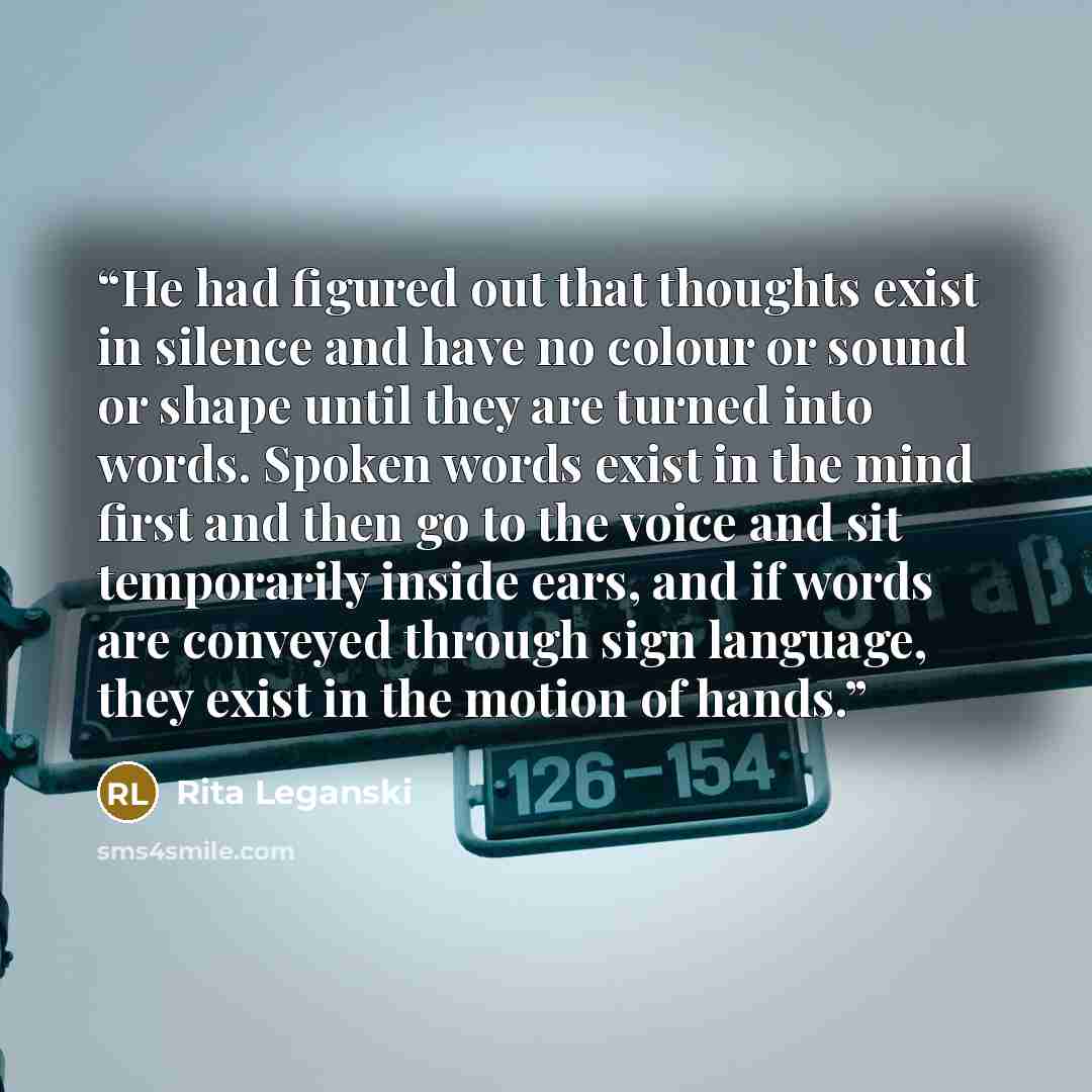 “He had figured out that thoughts exist in silence and have no colour or sound or shape until they are turned into words. Spoken words exist in the mind first and then go to the voice and sit temporarily inside ears, and if words are conveyed through sign language, they exist in the motion of hands.” quote by Rita Leganski