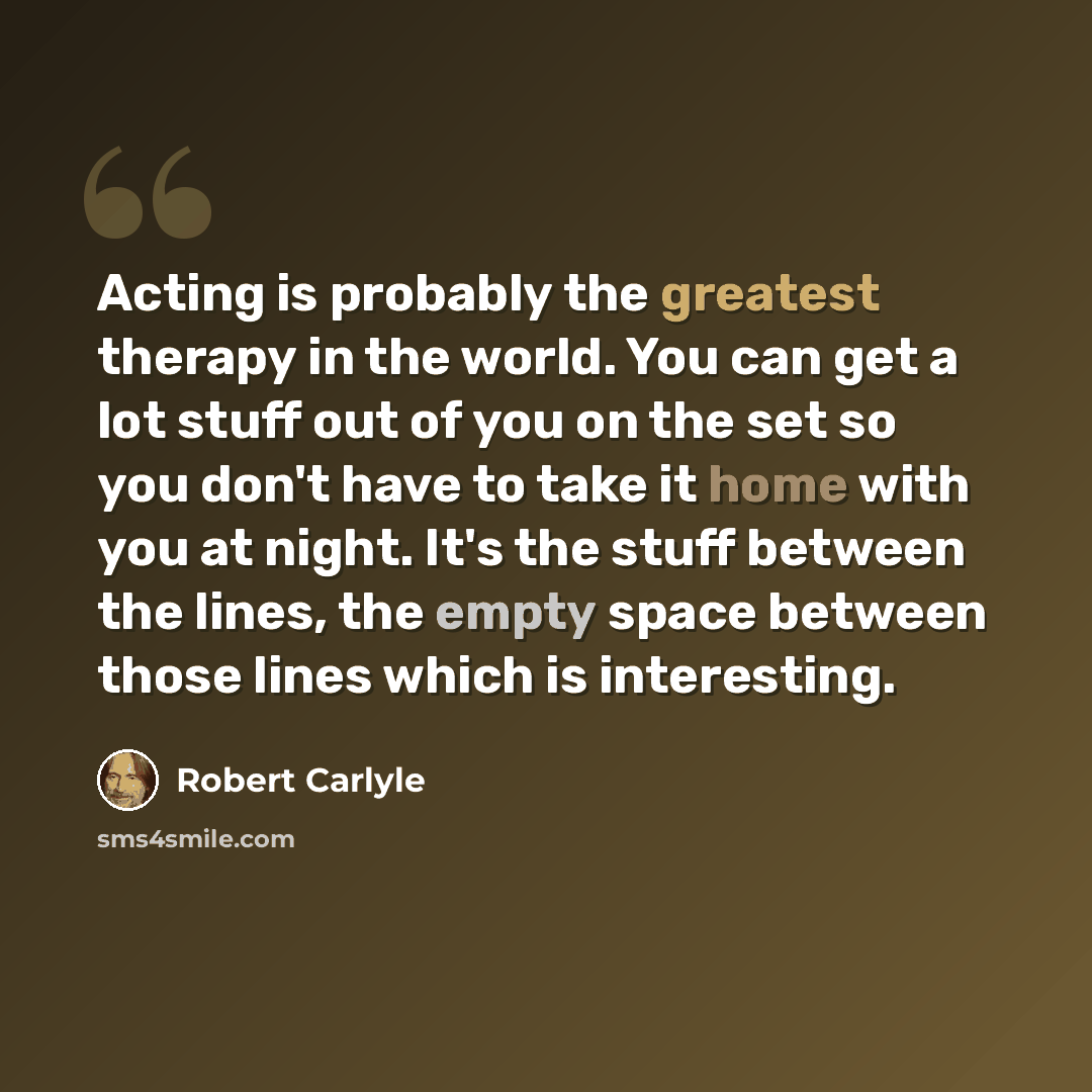 “Acting is probably the greatest therapy in the world. You can get a lot stuff out of you on the set so you don't have to take it home with you at night. It's the stuff between the lines, the empty space between those lines which is interesting.” quote by Robert Carlyle