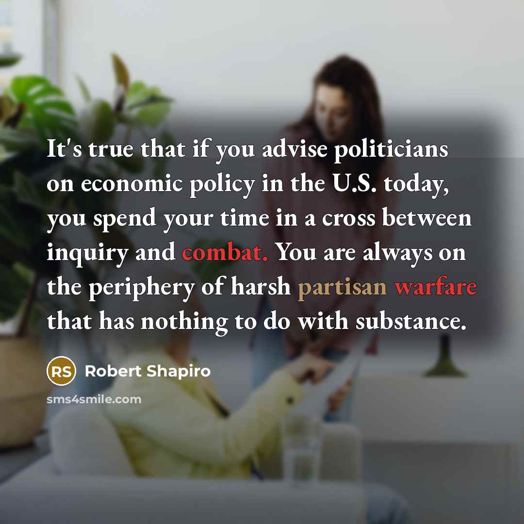 “It's true that if you advise politicians on economic policy in the U.S. today, you spend your time in a cross between inquiry and combat. You are always on the periphery of harsh partisan warfare that has nothing to do with substance.” quote by Robert Shapiro
