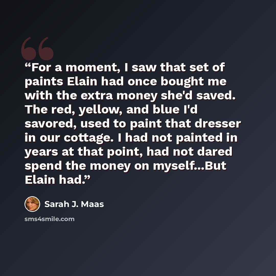 “For a moment, I saw that set of paints Elain had once bought me with the extra money she'd saved. The red, yellow, and blue I'd savored, used to paint that dresser in our cottage. I had not painted in years at that point, had not dared spend the money on myself...But Elain had.” quote by Sarah J. Maas