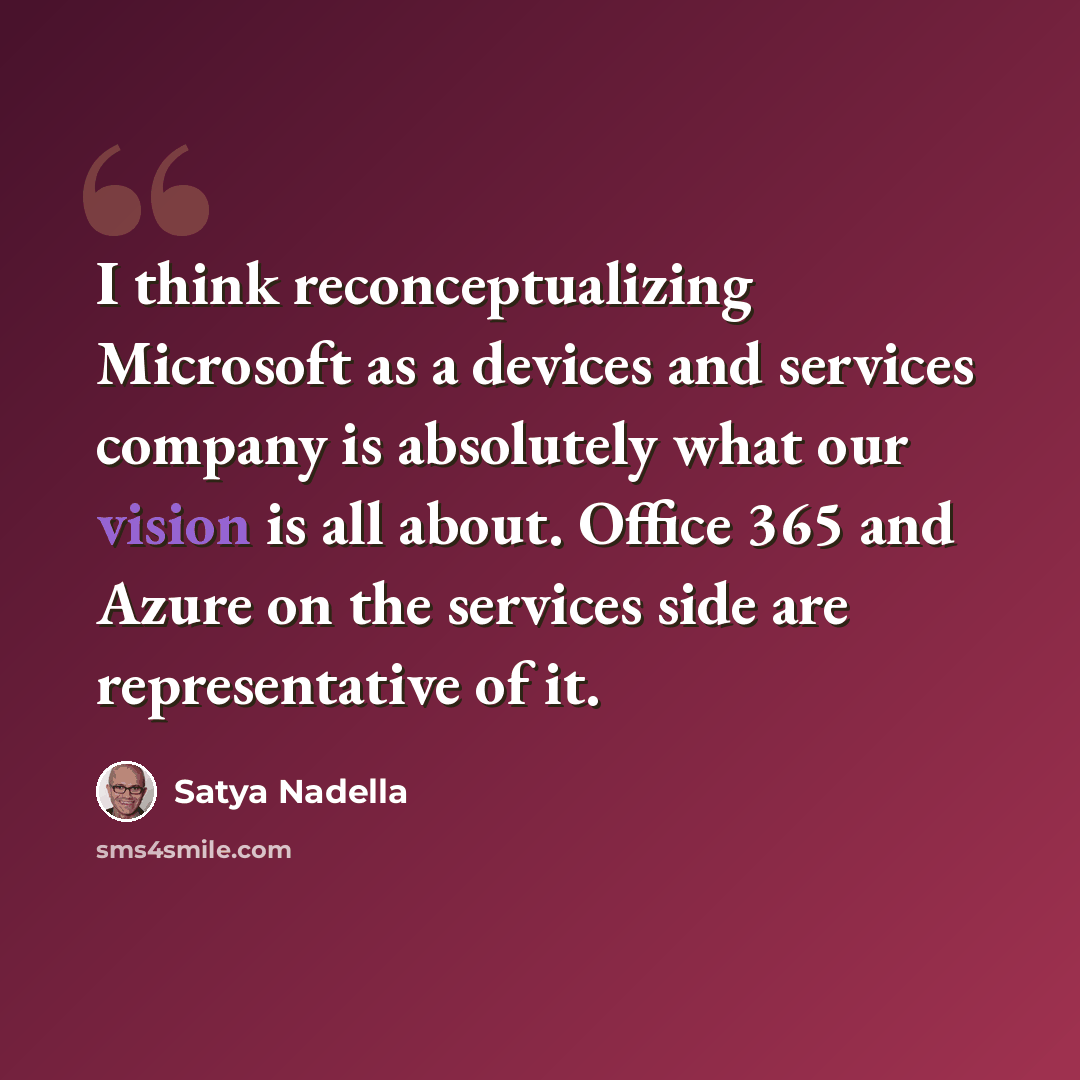 “I think reconceptualizing Microsoft as a devices and services company is absolutely what our vision is all about. Office 365 and Azure on the services side are representative of it.” quote by Satya Nadella