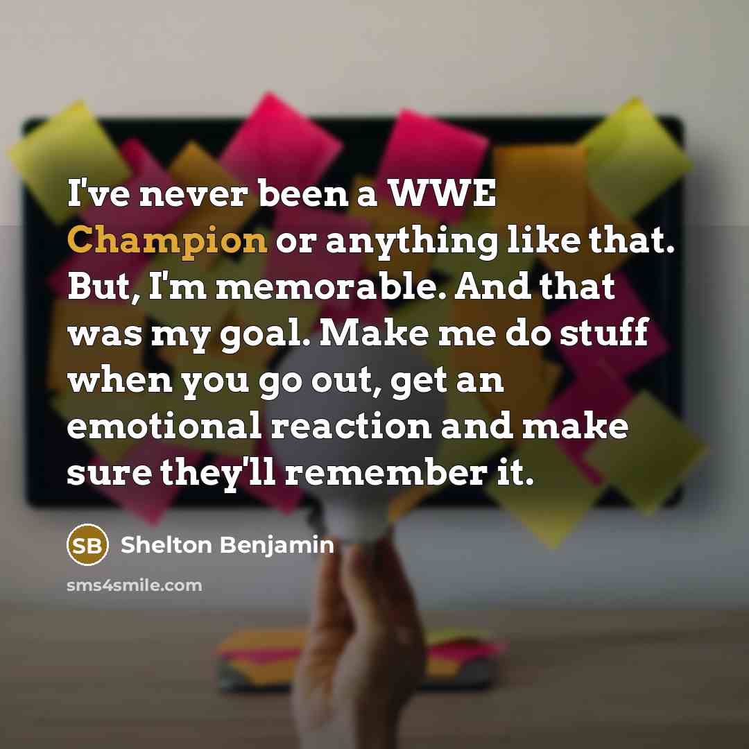 “I've never been a WWE Champion or anything like that. But, I'm memorable. And that was my goal. Make me do stuff when you go out, get an emotional reaction and make sure they'll remember it.” quote by Shelton Benjamin