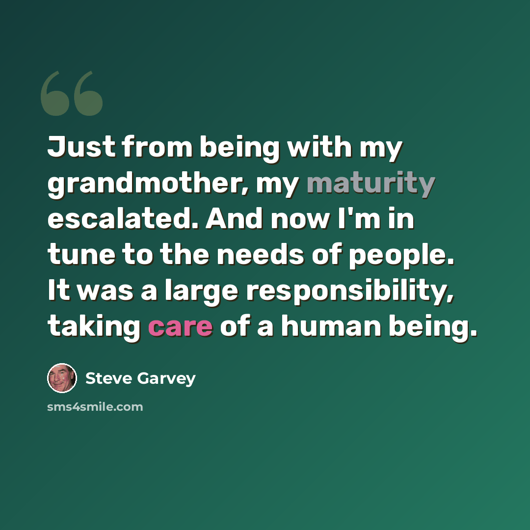 “Just from being with my grandmother, my maturity escalated. And now I'm in tune to the needs of people. It was a large responsibility, taking care of a human being.” quote by Steve Garvey