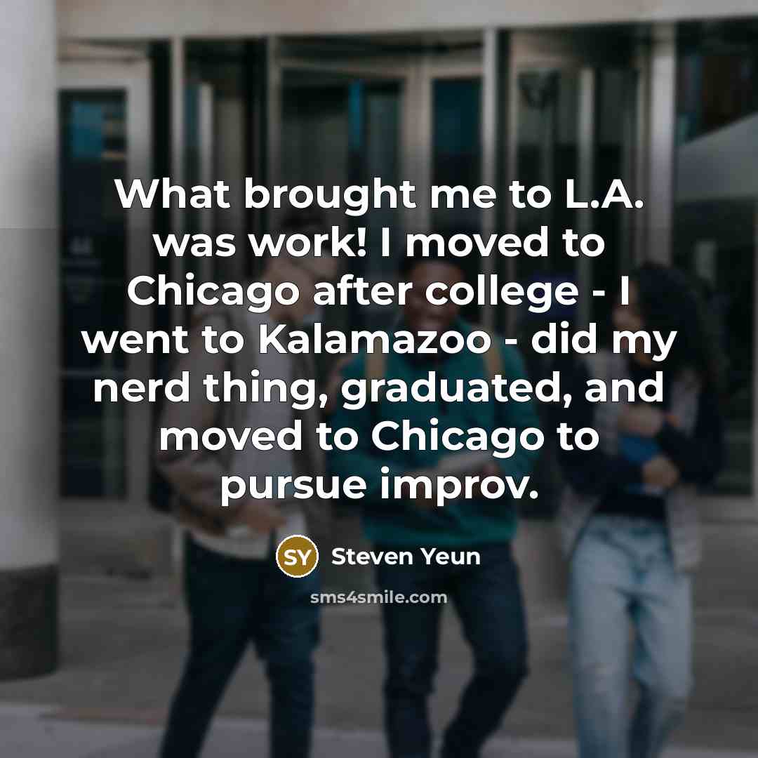 “What brought me to L.A. was work! I moved to Chicago after college - I went to Kalamazoo - did my nerd thing, graduated, and moved to Chicago to pursue improv.” quote by Steven Yeun