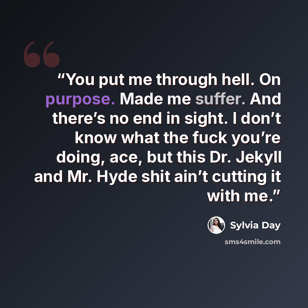 “You put me through hell. On purpose. Made me suffer. And there’s no end in sight. I don’t know what the fuck you’re doing, ace, but this Dr. Jekyll and Mr. Hyde shit ain’t cutting it with me.” quote by Sylvia Day
