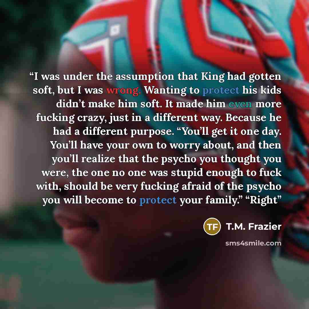 “I was under the assumption that King had gotten soft, but I was wrong. Wanting to protect his kids didn’t make him soft. It made him even more fucking crazy, just in a different way. Because he had a different purpose. “You’ll get it one day. You’ll have your own to worry about, and then you’ll…” quote by T.M. Frazier