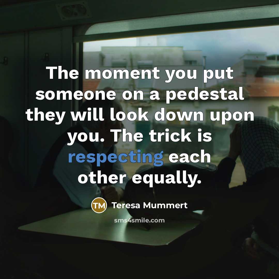 “The moment you put someone on a pedestal they will look down upon you. The trick is respecting each other equally.” quote by Teresa Mummert