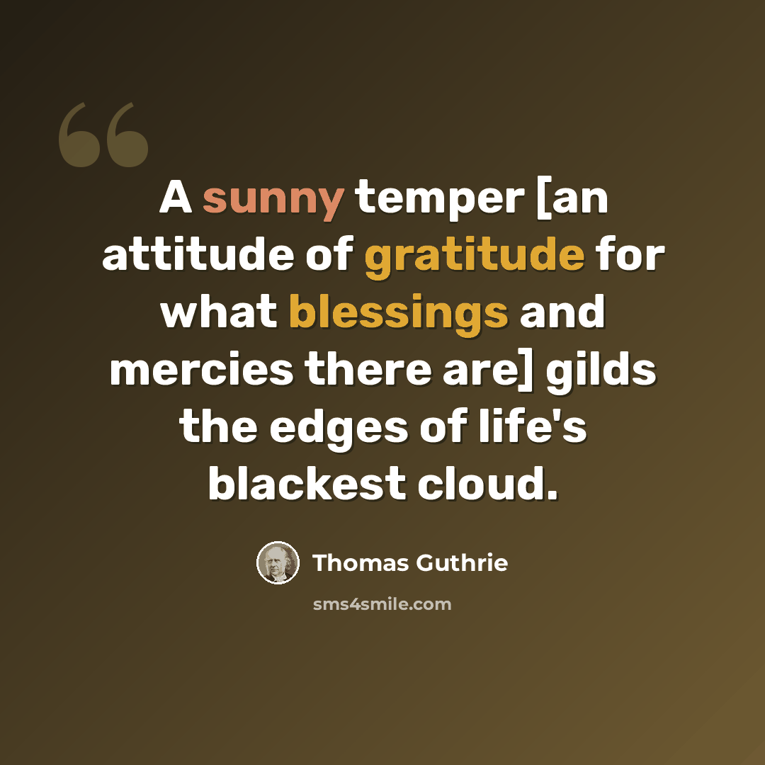 “A sunny temper [an attitude of gratitude for what blessings and mercies there are] gilds the edges of life's blackest cloud.” quote by Thomas Guthrie