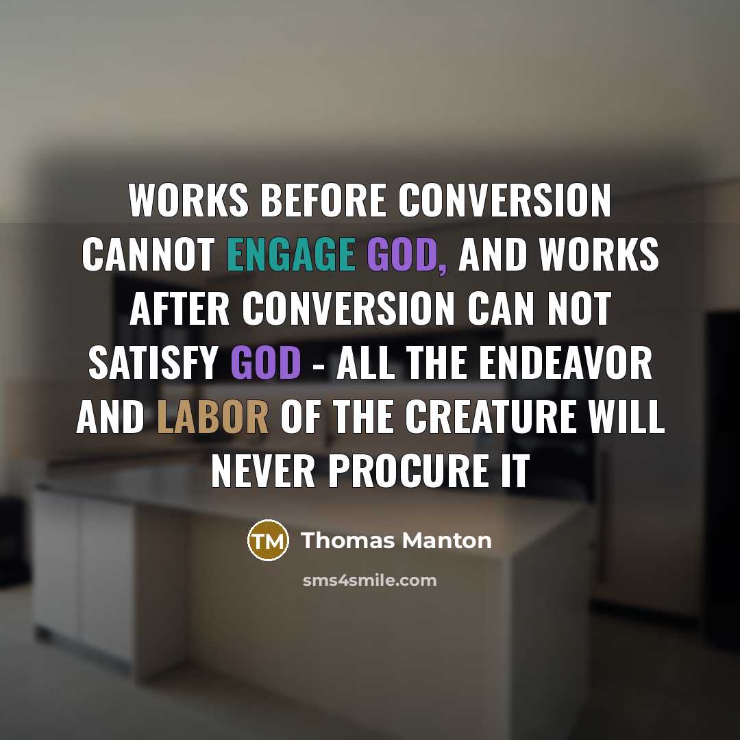 “Works before conversion cannot engage God, and works after conversion can not satisfy God - all the endeavor and labor of the creature will never procure it” quote by Thomas Manton