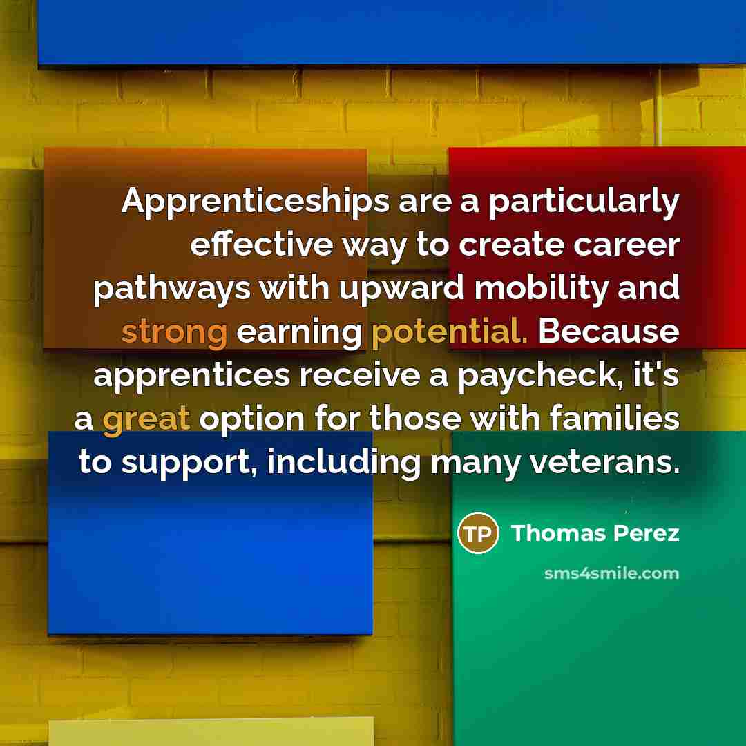 “Apprenticeships are a particularly effective way to create career pathways with upward mobility and strong earning potential. Because apprentices receive a paycheck, it's a great option for those with families to support, including many veterans.” quote by Thomas Perez