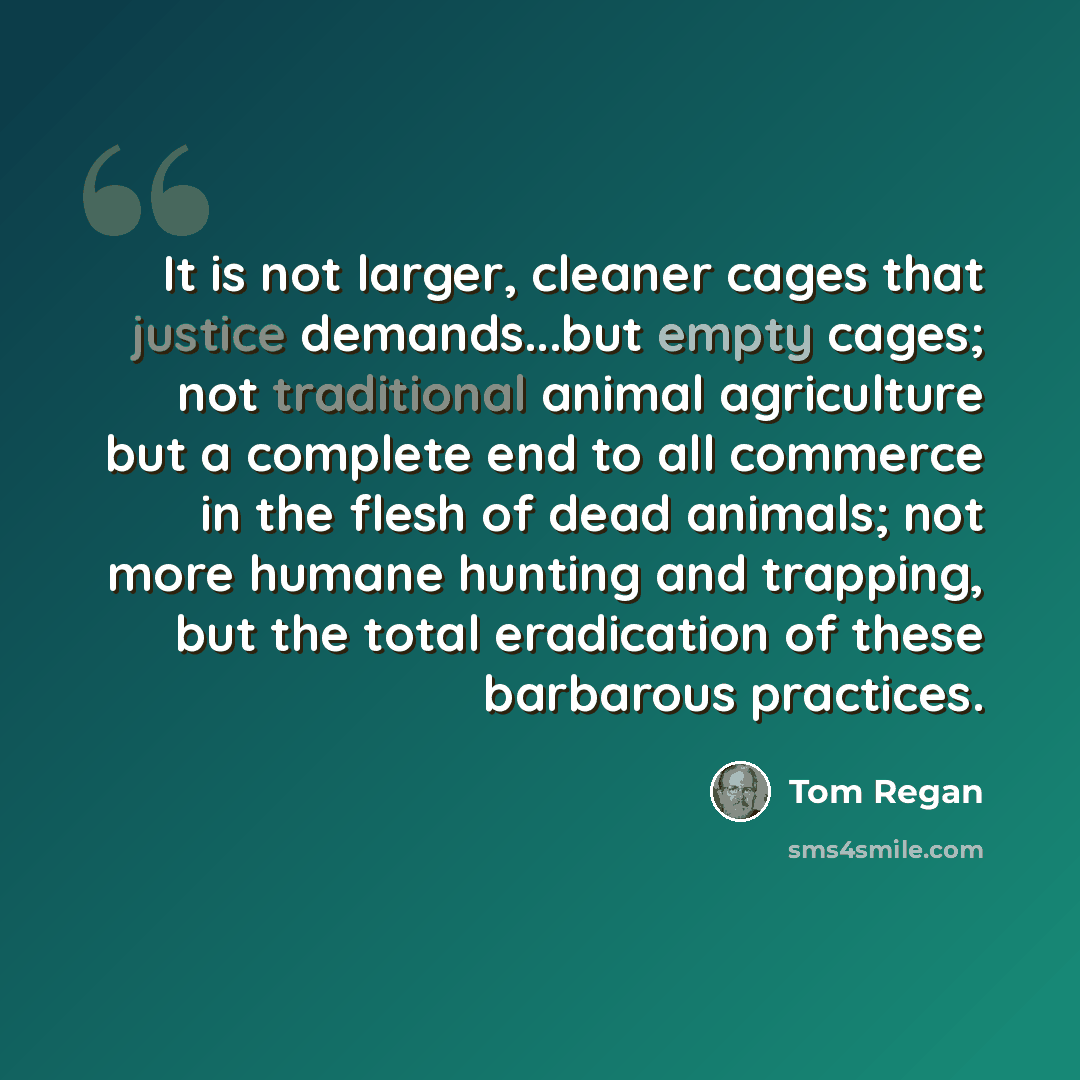 “It is not larger, cleaner cages that justice demands...but empty cages; not traditional animal agriculture but a complete end to all commerce in the flesh of dead animals; not more humane hunting and trapping, but the total eradication of these barbarous practices.” quote by Tom Regan