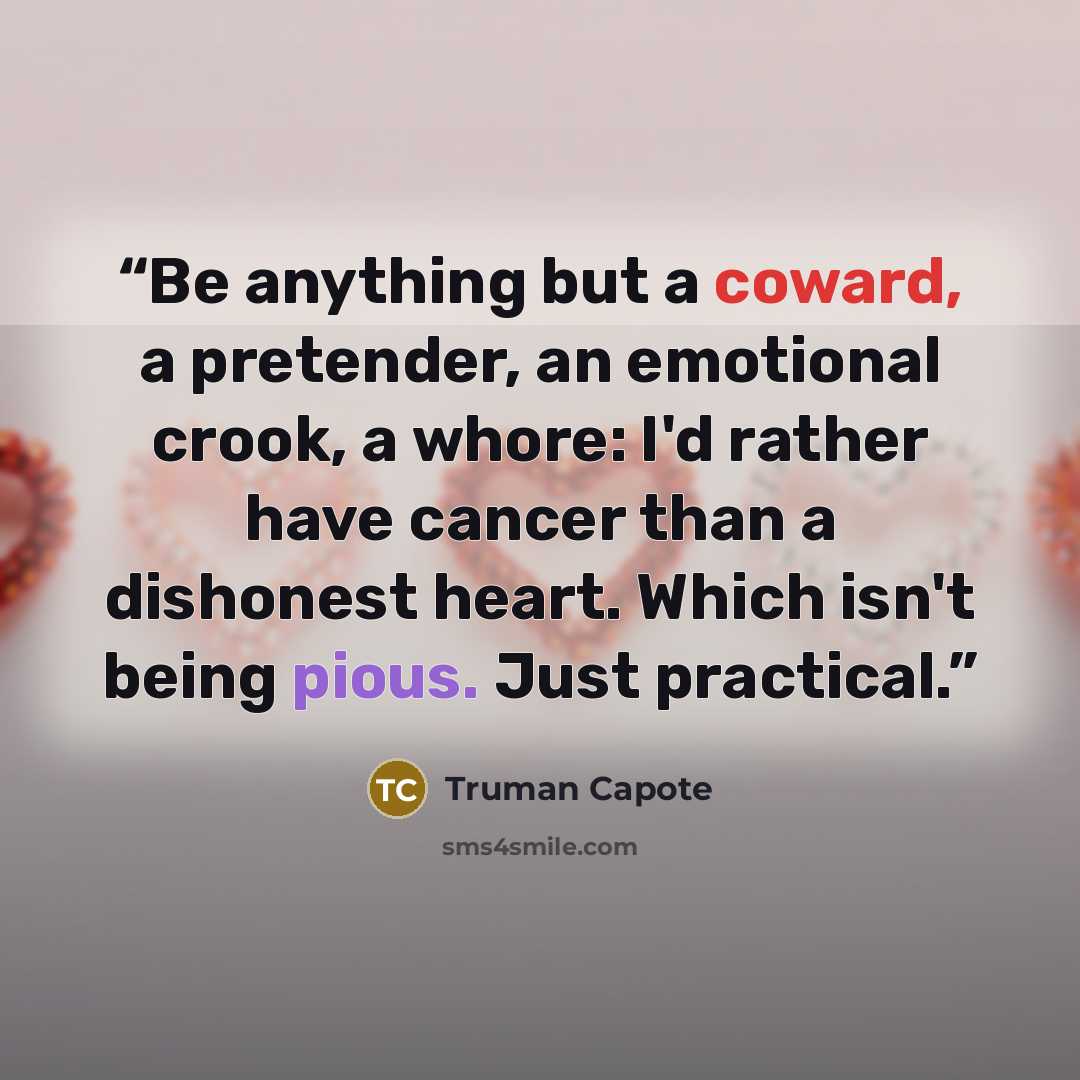 “Be anything but a coward, a pretender, an emotional crook, a whore: I'd rather have cancer than a dishonest heart. Which isn't being pious. Just practical.” quote by Truman Capote