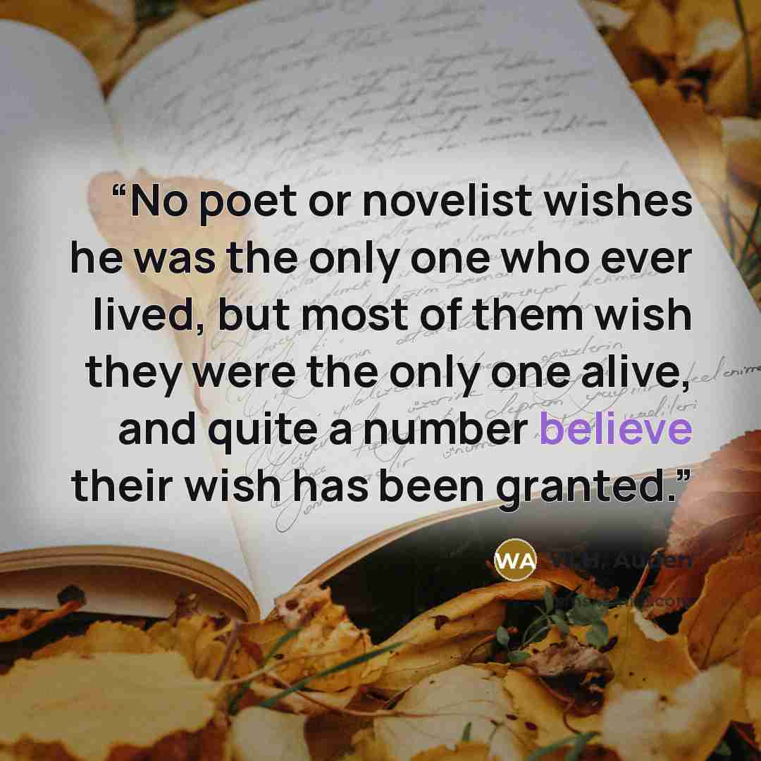 “No poet or novelist wishes he was the only one who ever lived, but most of them wish they were the only one alive, and quite a number believe their wish has been granted.” quote by W.H. Auden