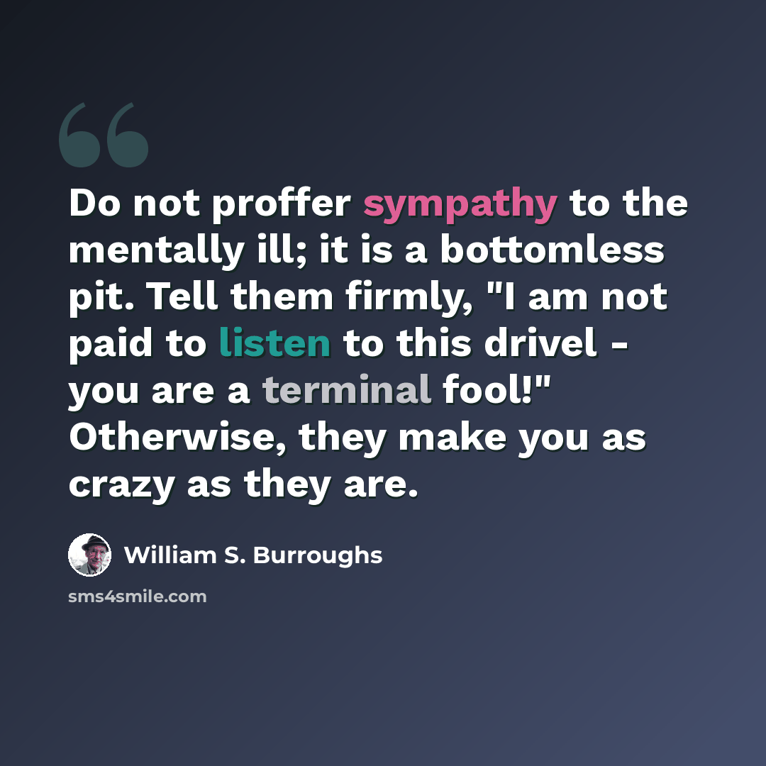 “Do not proffer sympathy to the mentally ill; it is a bottomless pit. Tell them firmly, "I am not paid to listen to this drivel - you are a terminal fool!" Otherwise, they make you as crazy as they are.” quote by William S. Burroughs