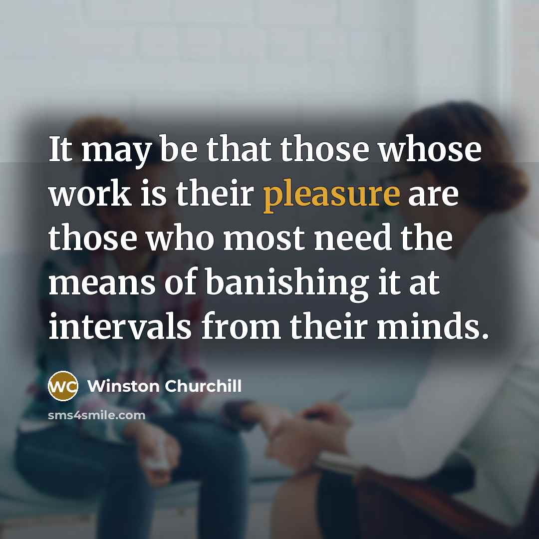 “It may be that those whose work is their pleasure are those who most need the means of banishing it at intervals from their minds.” quote by Winston Churchill