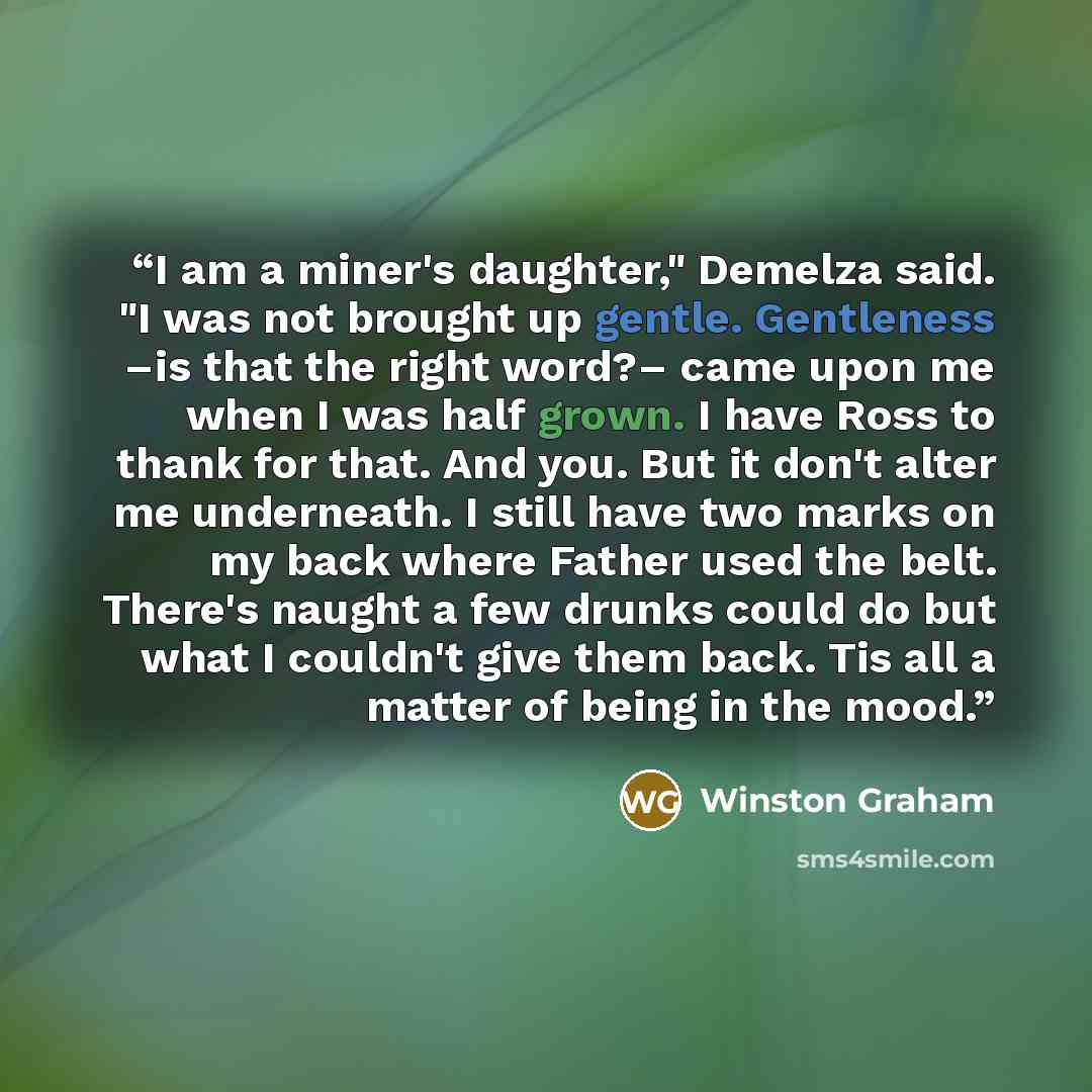 “I am a miner's daughter," Demelza said. "I was not brought up gentle. Gentleness –is that the right word?– came upon me when I was half grown. I have Ross to thank for that. And you. But it don't alter me underneath. I still have two marks on my back where Father used the belt. There's naught a…” quote by Winston Graham