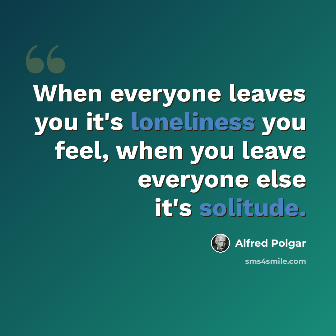 “When everyone leaves you it's loneliness you feel, when you leave everyone else it's solitude.” quote by Alfred Polgar