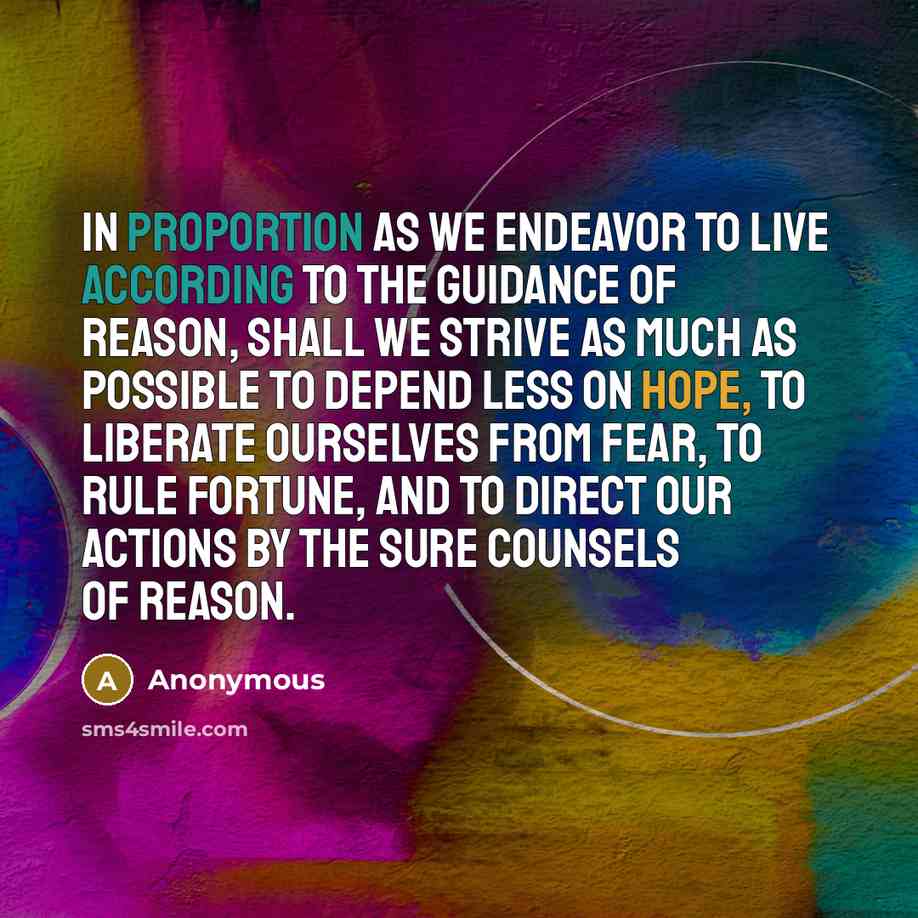 “In proportion as we endeavor to live according to the guidance of reason, shall we strive as much as possible to depend less on hope, to liberate ourselves from fear, to rule fortune, and to direct our actions by the sure counsels of reason.” quote by Anonymous