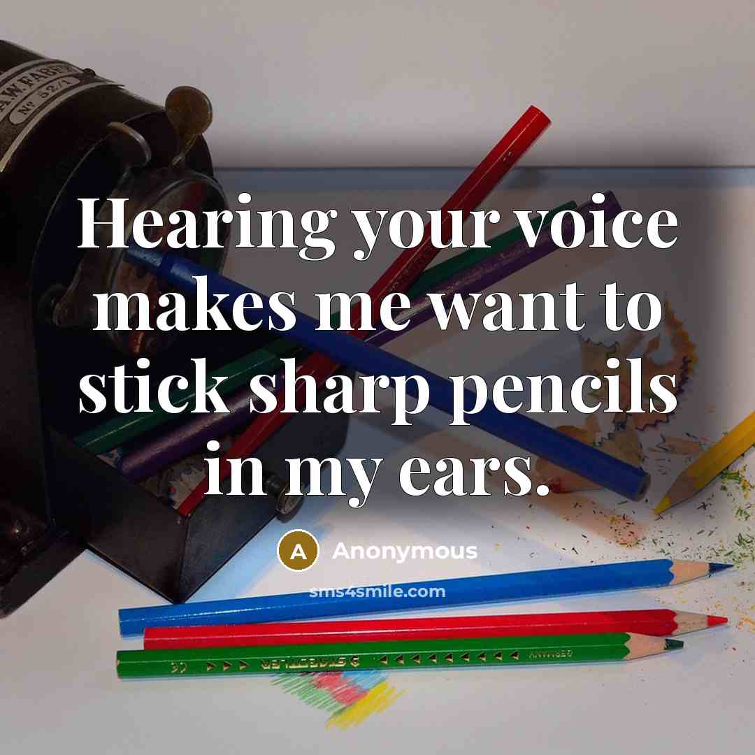 “Hearing your voice makes me want to stick sharp pencils in my ears.” quote by Anonymous