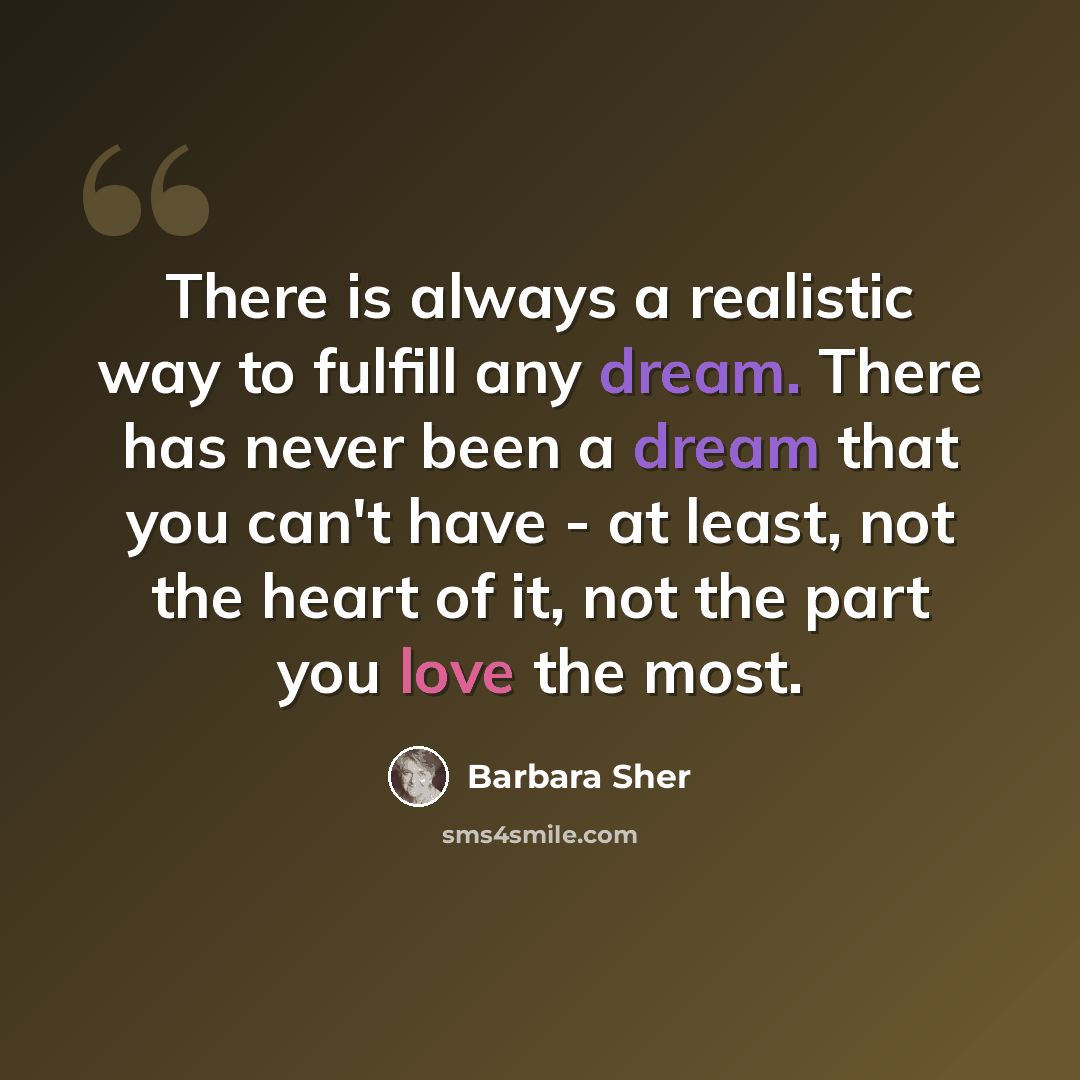 “There is always a realistic way to fulfill any dream. There has never been a dream that you can't have - at least, not the heart of it, not the part you love the most.” quote by Barbara Sher