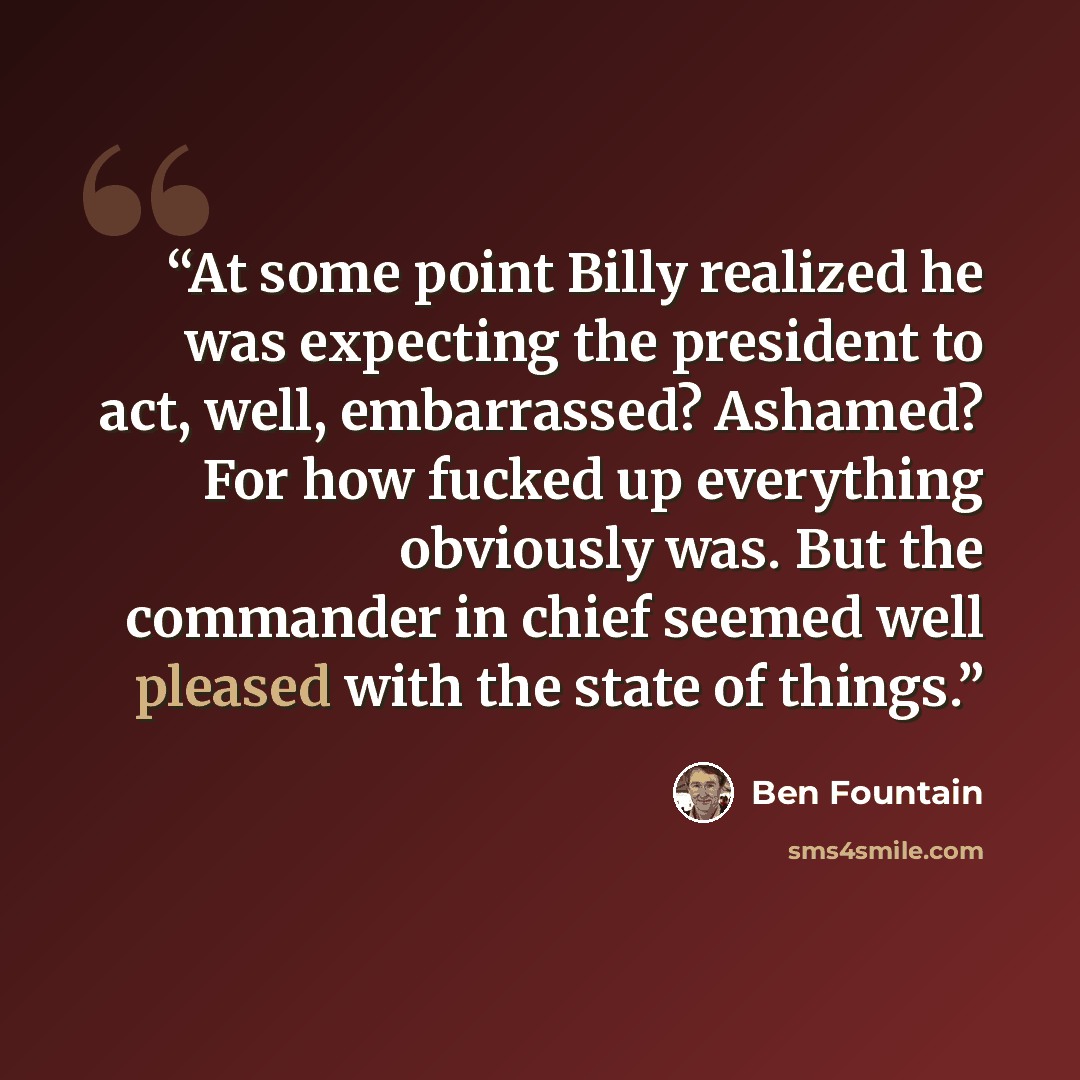 “At some point Billy realized he was expecting the president to act, well, embarrassed? Ashamed? For how fucked up everything obviously was. But the commander in chief seemed well pleased with the state of things.” quote by Ben Fountain