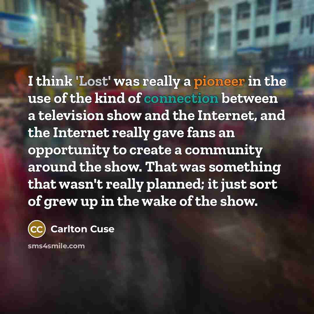 “I think 'Lost' was really a pioneer in the use of the kind of connection between a television show and the Internet, and the Internet really gave fans an opportunity to create a community around the show. That was something that wasn't really planned; it just sort of grew up in the wake of the show.” quote by Carlton Cuse