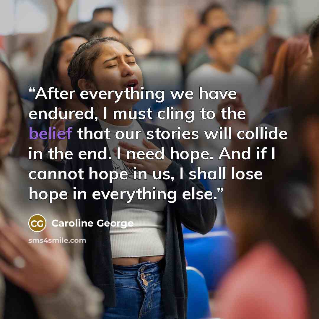 “After everything we have endured, I must cling to the belief that our stories will collide in the end. I need hope. And if I cannot hope in us, I shall lose hope in everything else.” quote by Caroline George