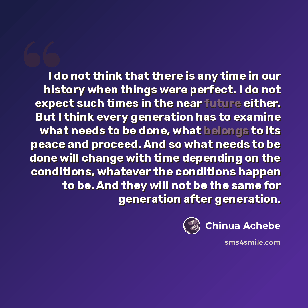 “I do not think that there is any time in our history when things were perfect. I do not expect such times in the near future either. But I think every generation has to examine what needs to be done, what belongs to its peace and proceed. And so what needs to be done will change with time…” quote by Chinua Achebe