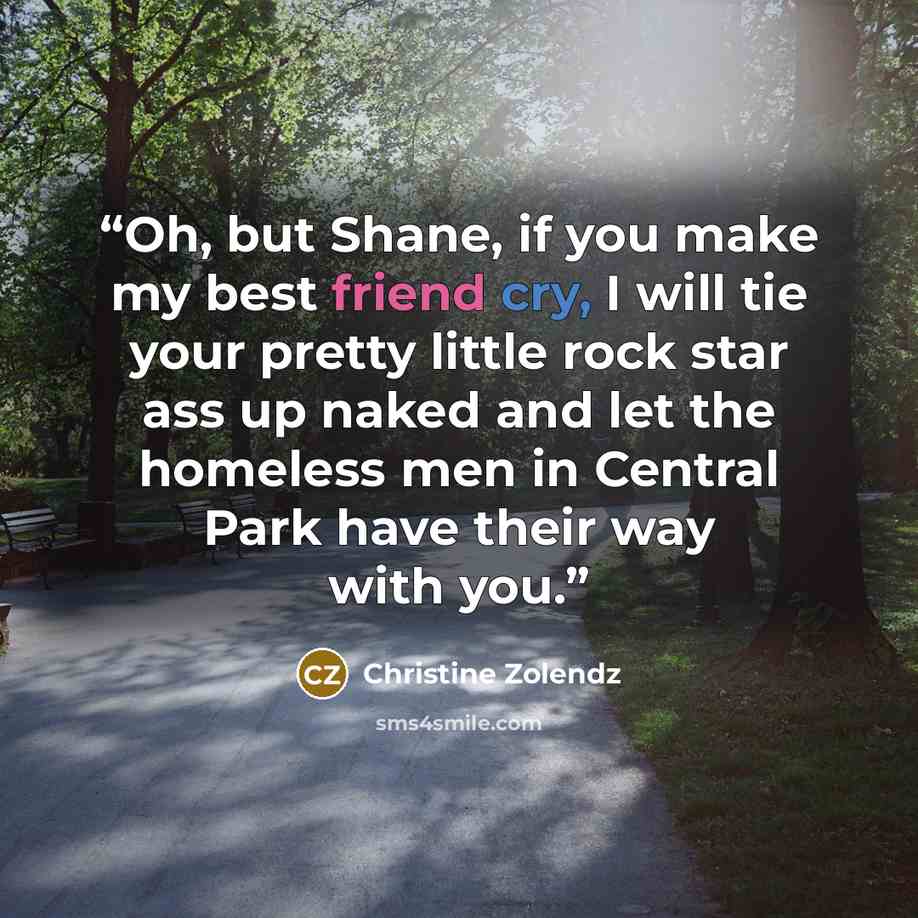 “Oh, but Shane, if you make my best friend cry, I will tie your pretty little rock star ass up naked and let the homeless men in Central Park have their way with you.” quote by Christine Zolendz