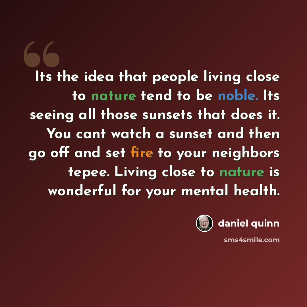 “Its the idea that people living close to nature tend to be noble. Its seeing all those sunsets that does it. You cant watch a sunset and then go off and set fire to your neighbors tepee. Living close to nature is wonderful for your mental health.” quote by Daniel Quinn