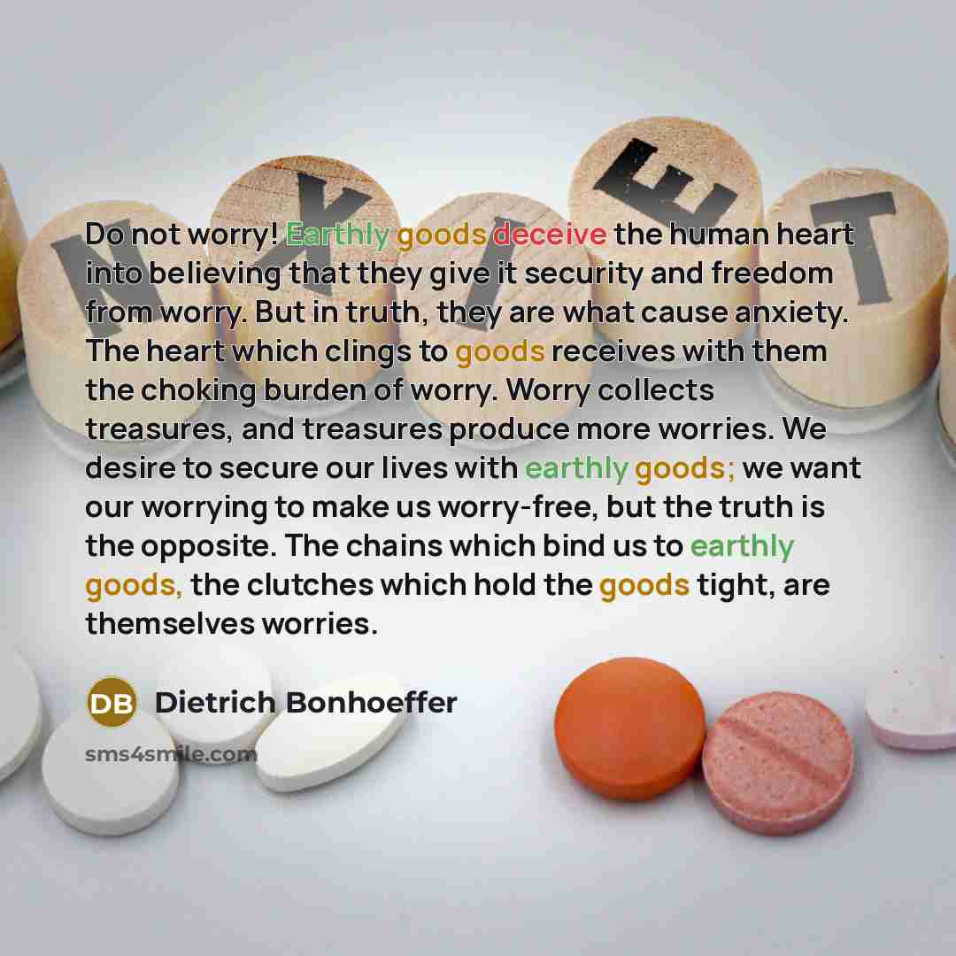 “Do not worry! Earthly goods deceive the human heart into believing that they give it security and freedom from worry. But in truth, they are what cause anxiety. The heart which clings to goods receives with them the choking burden of worry. Worry collects treasures, and treasures produce more…” quote by Dietrich Bonhoeffer