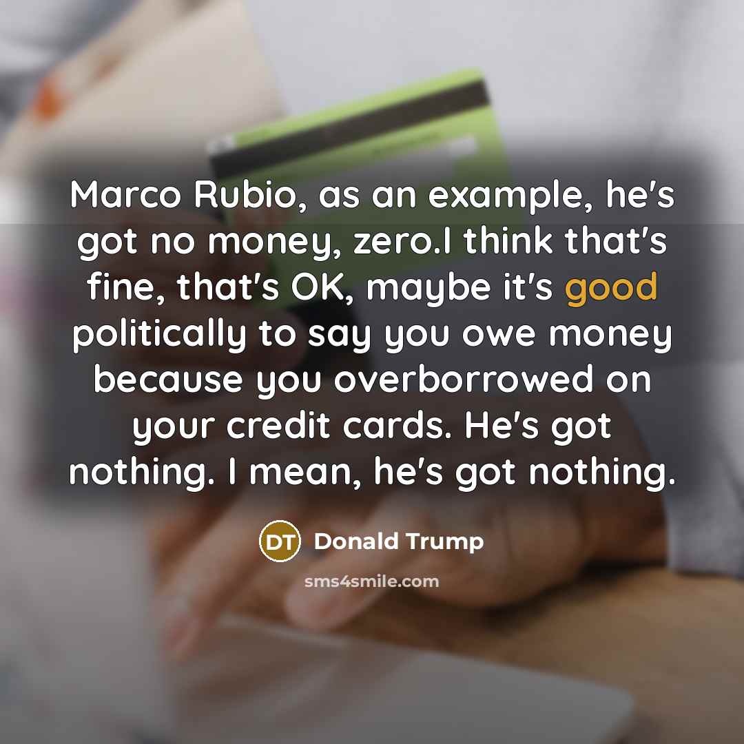 “Marco Rubio, as an example, he's got no money, zero.I think that's fine, that's OK, maybe it's good politically to say you owe money because you overborrowed on your credit cards. He's got nothing. I mean, he's got nothing.” quote by Donald Trump