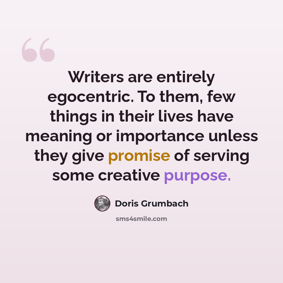“Writers are entirely egocentric. To them, few things in their lives have meaning or importance unless they give promise of serving some creative purpose.” quote by Doris Grumbach