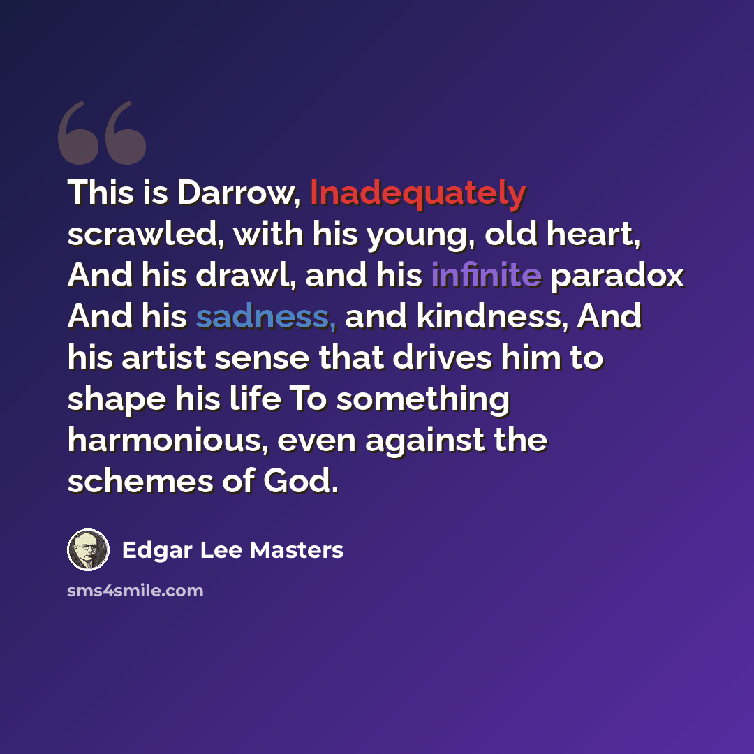 “This is Darrow, Inadequately scrawled, with his young, old heart, And his drawl, and his infinite paradox And his sadness, and kindness, And his artist sense that drives him to shape his life To something harmonious, even against the schemes of God.” quote by Edgar Lee Masters