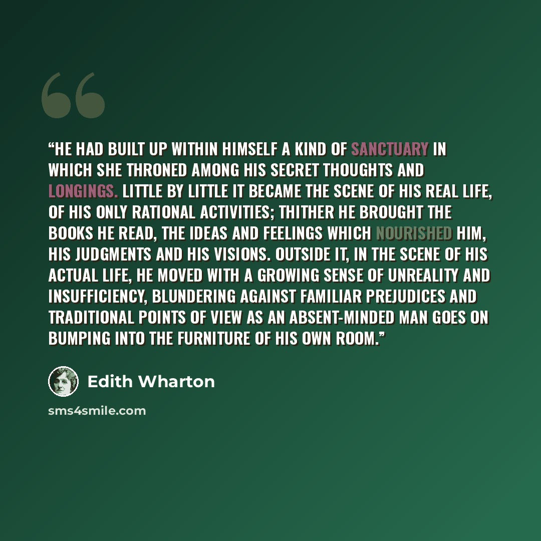 “He had built up within himself a kind of sanctuary in which she throned among his secret thoughts and longings. Little by little it became the scene of his real life, of his only rational activities; thither he brought the books he read, the ideas and feelings which nourished him, his judgments…” quote by Edith Wharton