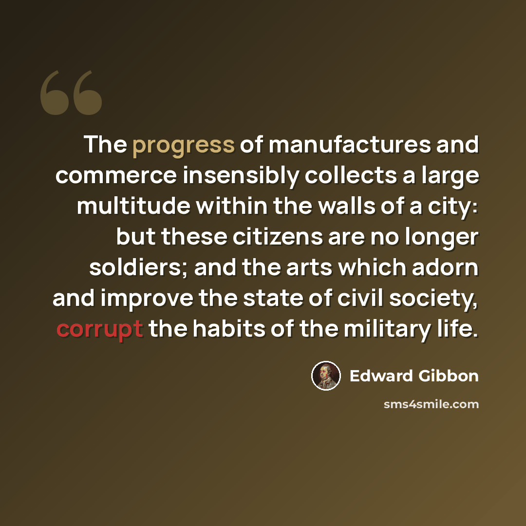 “The progress of manufactures and commerce insensibly collects a large multitude within the walls of a city: but these citizens are no longer soldiers; and the arts which adorn and improve the state of civil society, corrupt the habits of the military life.” quote by Edward Gibbon