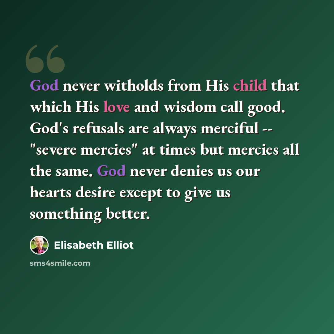 “God never witholds from His child that which His love and wisdom call good. God's refusals are always merciful -- "severe mercies" at times but mercies all the same. God never denies us our hearts desire except to give us something better.” quote by Elisabeth Elliot