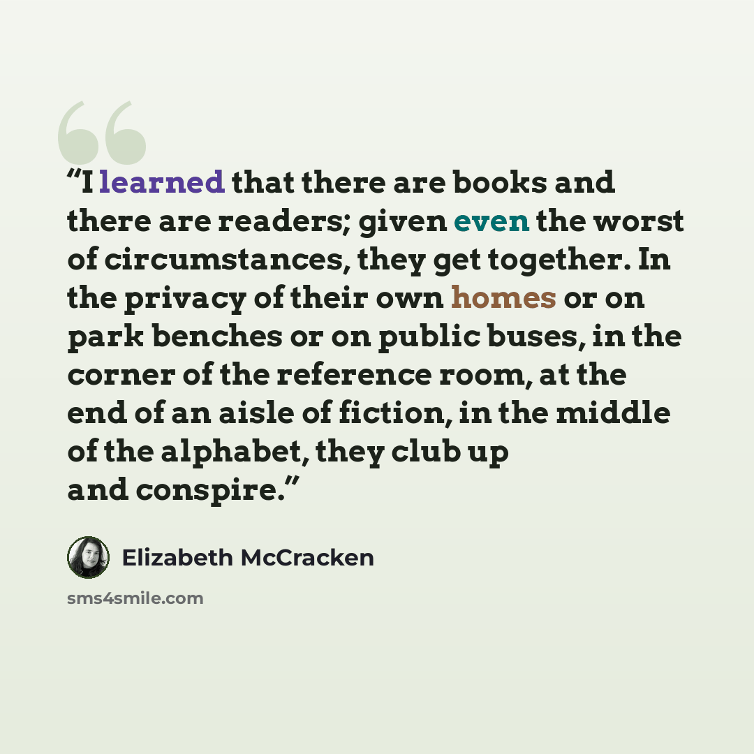 “I learned that there are books and there are readers; given even the worst of circumstances, they get together. In the privacy of their own homes or on park benches or on public buses, in the corner of the reference room, at the end of an aisle of fiction, in the middle of the alphabet, they club…” quote by Elizabeth McCracken