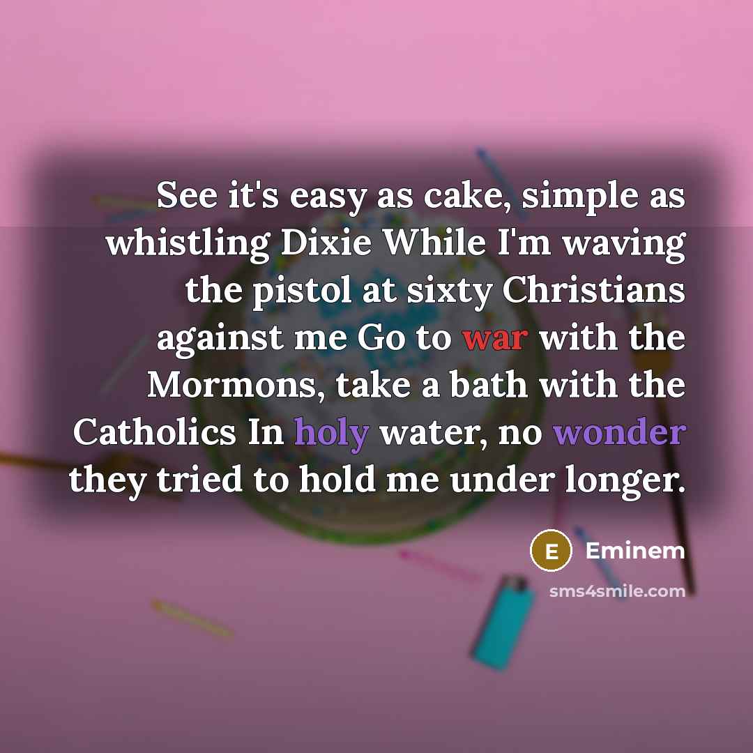 “See it's easy as cake, simple as whistling Dixie While I'm waving the pistol at sixty Christians against me Go to war with the Mormons, take a bath with the Catholics In holy water, no wonder they tried to hold me under longer.” quote by Eminem
