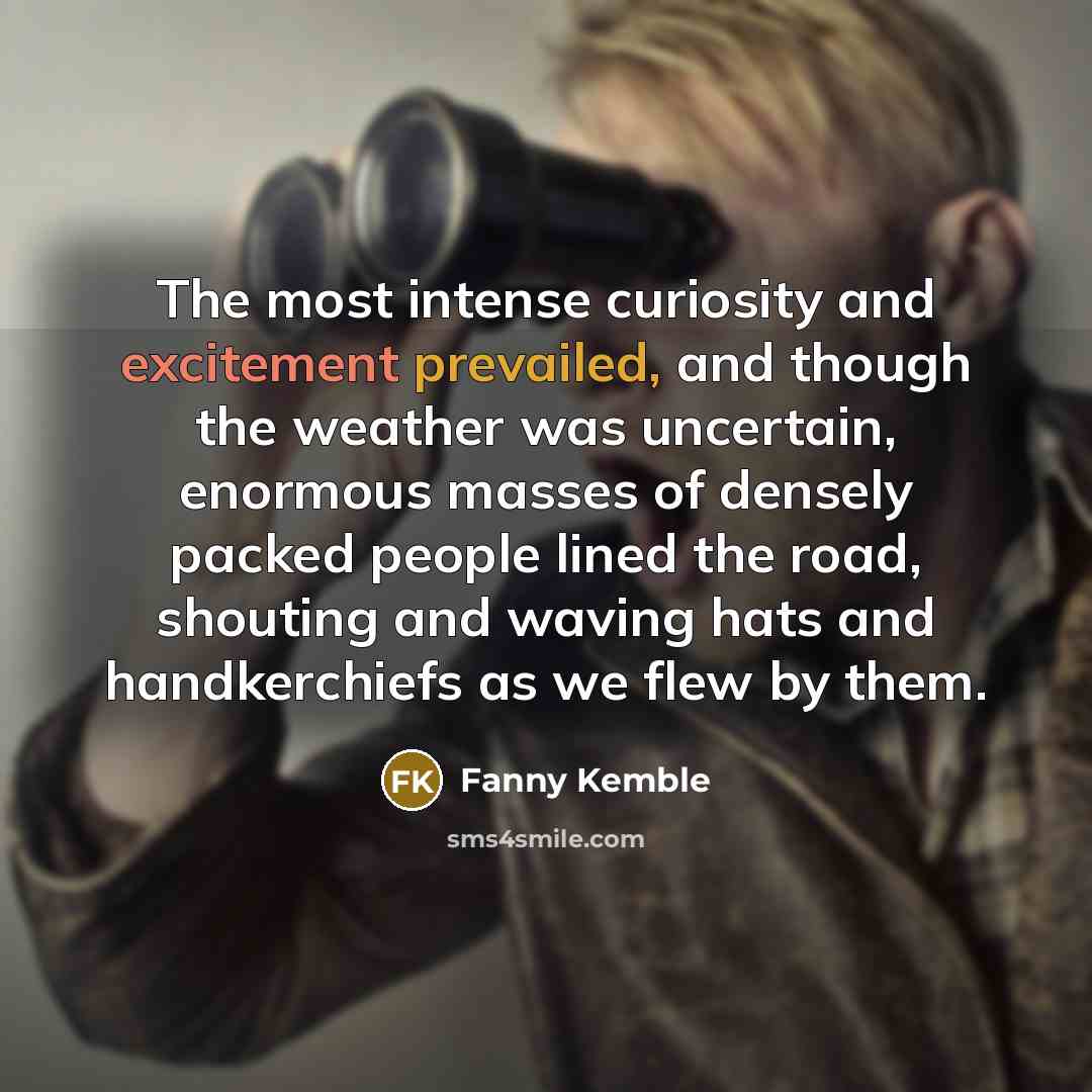 “The most intense curiosity and excitement prevailed, and though the weather was uncertain, enormous masses of densely packed people lined the road, shouting and waving hats and handkerchiefs as we flew by them.” quote by Fanny Kemble