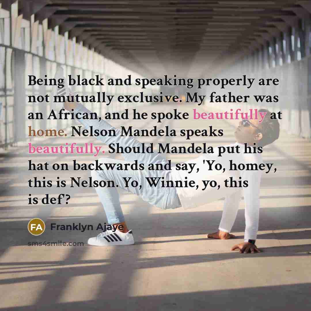 “Being black and speaking properly are not mutually exclusive. My father was an African, and he spoke beautifully at home. Nelson Mandela speaks beautifully. Should Mandela put his hat on backwards and say, 'Yo, homey, this is Nelson. Yo, Winnie, yo, this is def'?” quote by Franklyn Ajaye