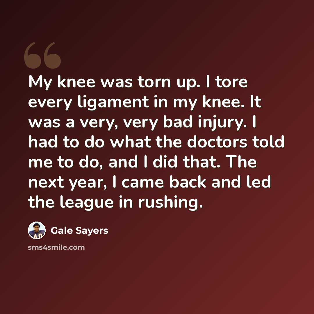 “My knee was torn up. I tore every ligament in my knee. It was a very, very bad injury. I had to do what the doctors told me to do, and I did that. The next year, I came back and led the league in rushing.” quote by Gale Sayers