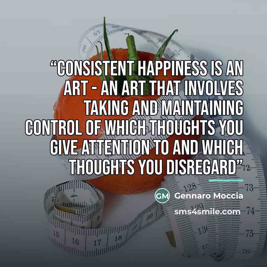 “Consistent happiness is an art - An art that involves taking and maintaining control of which thoughts you give attention to and which thoughts you disregard” quote by Gennaro Moccia